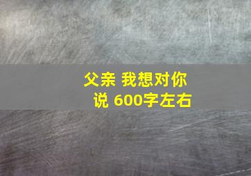 父亲 我想对你说 600字左右